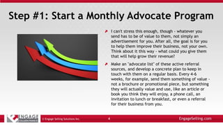 Step #1: Start a Monthly Advocate Program
I can't stress this enough, though - whatever you
send has to be of value to them, not simply an
advertisement for you. After all, the goal is for you
to help them improve their business, not your own.
Think about it this way - what could you give them
that will help grow their revenue?
Make an "advocate list" of these active referral
sources, and develop a concrete plan to keep in
touch with them on a regular basis. Every 4-6
weeks, for example, send them something of value -
not a brochure or promotional piece, but something
they will actually value and use, like an article or
book you think they will enjoy, a phone call, an
invitation to lunch or breakfast, or even a referral
for their business from you.
© Engage Selling Solutions Inc. 4
 
