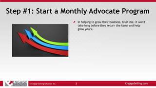 Step #1: Start a Monthly Advocate Program
In helping to grow their business, trust me, it won't
take long before they return the favor and help
grow yours.
© Engage Selling Solutions Inc. 5
 
