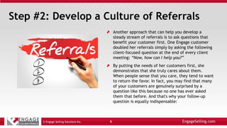 Step #2: Develop a Culture of Referrals
Another approach that can help you develop a
steady stream of referrals is to ask questions that
benefit your customer first. One Engage customer
doubled her referrals simply by asking the following
client-focused question at the end of every client
meeting: “Now, how can I help you?”
By putting the needs of her customers first, she
demonstrates that she truly cares about them.
When people sense that you care, they tend to want
to return the favor. In fact, you may find that many
of your customers are genuinely surprised by a
question like this because no one has ever asked
them that before. And that's why your follow-up
question is equally indispensable:
© Engage Selling Solutions Inc. 6
 