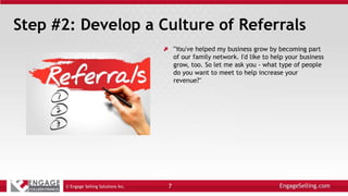 Step #2: Develop a Culture of Referrals
"You've helped my business grow by becoming part
of our family network. I'd like to help your business
grow, too. So let me ask you - what type of people
do you want to meet to help increase your
revenue?"
© Engage Selling Solutions Inc. 7
 