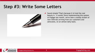 Step #3: Write Some Letters
Sound simple? That's because it is! And the real
beauty is - it works! Since implementing this system
at Engage last month, we've seen a steady stream of
new referrals arriving from our customers and
advocates, on an almost daily basis.
© Engage Selling Solutions Inc. 9
 