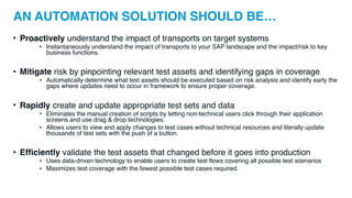 AN AUTOMATION SOLUTION SHOULD BE…
• Proactively understand the impact of transports on target systems
• Instantaneously understand the impact of transports to your SAP landscape and the impact/risk to key
business functions.
• Mitigate risk by pinpointing relevant test assets and identifying gaps in coverage
• Automatically determine what test assets should be executed based on risk analysis and identify early the
gaps where updates need to occur in framework to ensure proper coverage.
• Rapidly create and update appropriate test sets and data
• Eliminates the manual creation of scripts by letting non-technical users click through their application
screens and use drag & drop technologies.
• Allows users to view and apply changes to test cases without technical resources and literally update
thousands of test sets with the push of a button.
• Efficiently validate the test assets that changed before it goes into production
• Uses data-driven technology to enable users to create test flows covering all possible test scenarios
• Maximizes test coverage with the fewest possible test cases required.
 