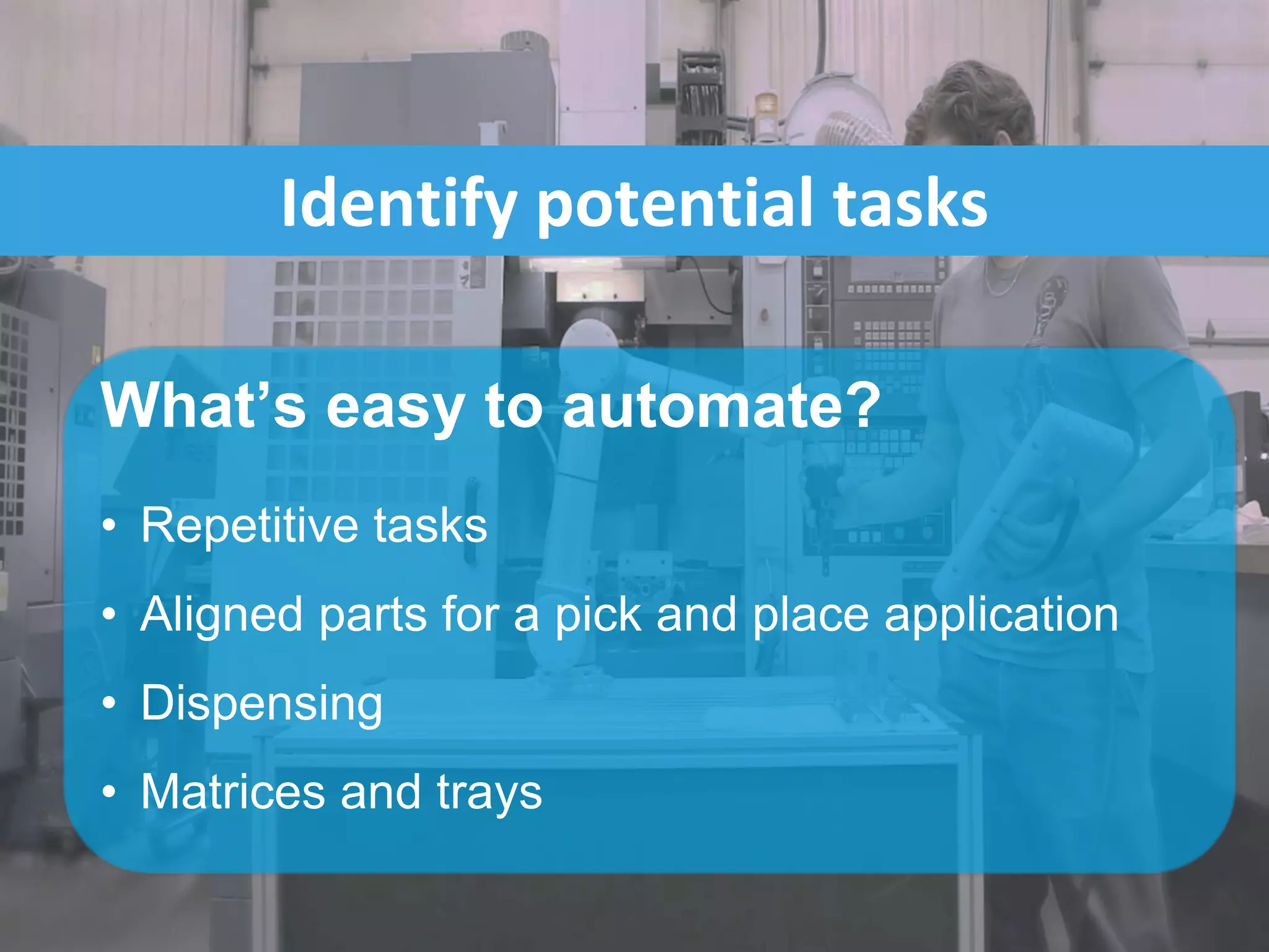 Identify potential tasks
What’s easy to automate?
• Repetitive tasks
• Aligned parts for a pick and place application
• Dispensing
• Matrices and trays