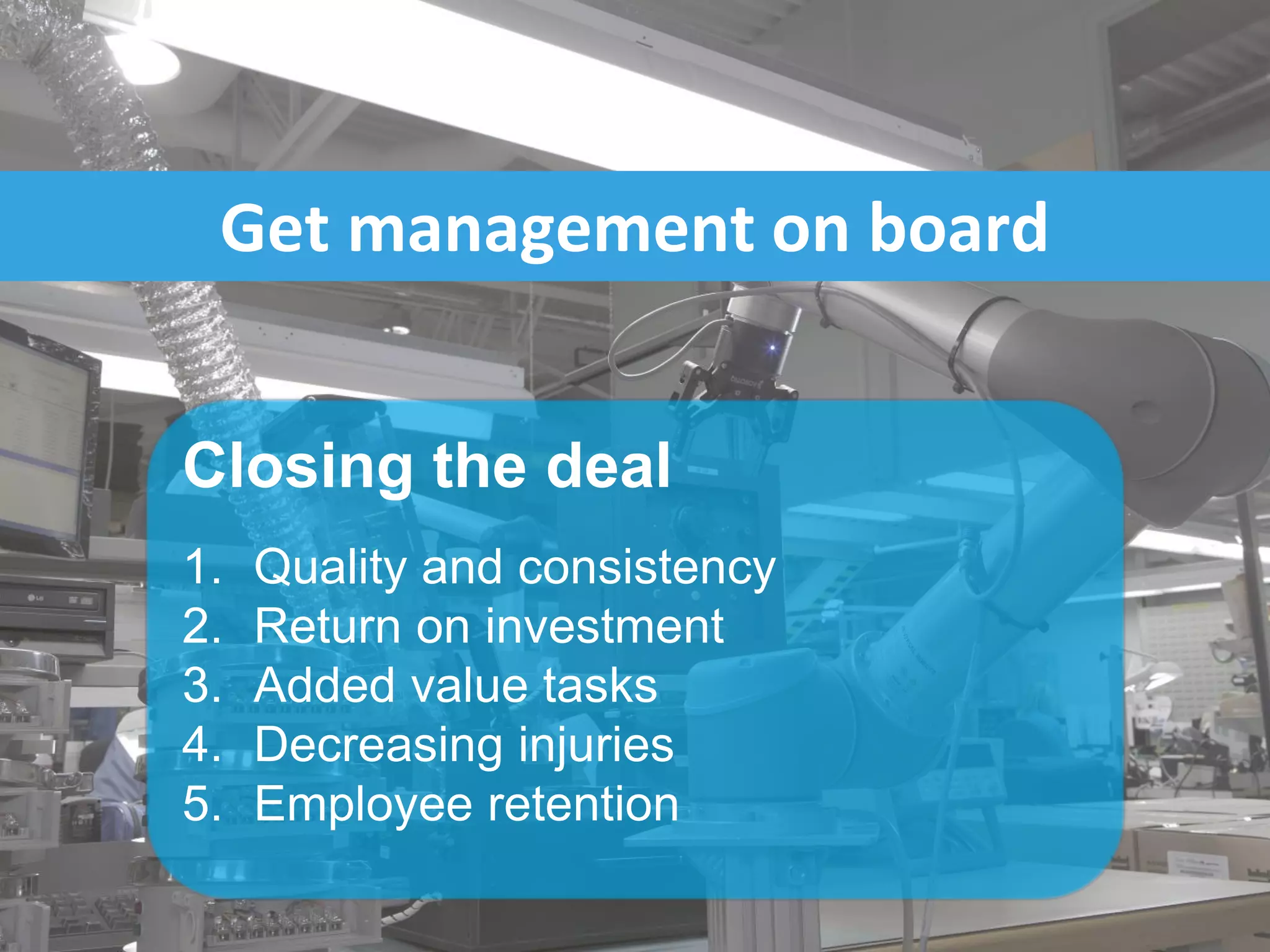 Get management on board
Closing the deal
1. Quality and consistency
2. Return on investment
3. Added value tasks
4. Decreasing injuries
5. Employee retention