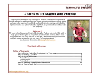 5 Steps to Get Started with Parkour
  I'm glad you've found your way to this guide! Parkour is a fantastic discipline that
has the potential to positively affect your fitness, strength, confidence, athletic ability
 and many other aspects of your life. It can be difficult when starting out, to find the
right information and get started on the right foot, (no pun intended) so let me help
                                      you get going!


                                                  Who am I?
My name is Ben Krueger and I started Training For Parkour and created this guide to
   help spread the discipline to people that are interested in parkour. I have been
 training for over four years now, am an A.D.A.P.T. Level 1 Certified parkour coach
 and have taught parkour for over two years. To learn more about
                me, check out the website at TrainingForParkour.org



                                    This Guide will cover:


      Table of Contents
              Step 1: How to Find Other Practitioners in Your Area ...................................................... 2
              Step 2: Finding A Location ............................................................................................... 3
              Step 3: Get the Right Gear ................................................................................................ 5
                Parkour Shoes ........................................................................................................................................... 5
                Parkour Clothing .......................................................................................................................................6
                Parkour Pack ............................................................................................................................................ 8
              Step 4: Planning Your First Parkour Session .................................................................. 10
              Step 5: Time to Try It Out!....... ........................................................................................ 11




TrainingForParkour.org
 