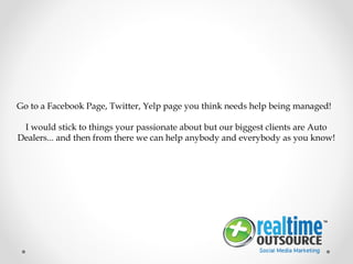 Go to a Facebook Page, Twitter, Yelp page you think needs help being managed!
I would stick to things your passionate about but our biggest clients are Auto
Dealers... and then from there we can help anybody and everybody as you know!
 