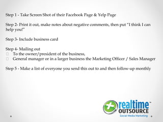 Step 1 - Take Screen Shot of their Facebook Page & Yelp Page
Step 2- Print it out, make notes about negative comments, then put “I think I can
help you!”
Step 3- Include business card
Step 4- Mailing out
 To the owner/president of the business,
 General manager or in a larger business the Marketing Officer / Sales Manager
Step 5 - Make a list of everyone you send this out to and then follow-up monthly
 