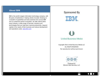  
About	
  IBM	
  

IBM is the world's largest information technology company, with
80 years of leadership in helping clients innovate. Drawing on
a breadth of capabilities and best practices from across IBM
and our extensive partner ecosystem, we offer clients within
every industry, a wide range of services, solutions and                                                                                                                                                                                                                                                                                                                                                                                                                                                                                                                                                                                                                                                                                  	
  
technologies that can help them improve productivity, respond
                                                                                                                                                                                                                                                                                                                                                                                                                                                                                                                                                                                                                                                                                                                           	
  
rapidly to the needs of their business and reduce development
and operations costs. www.Ibm.com 	
  

	
  

	
  

	
  

	
                                                                                                                                                                                                                                                                                                                                                                                                                                                                                                                                                                                                                                                                                                                                              	
  
                                                                                                                                                                                                                                                                                                                                                                                                                                                                                                                                                                                                                                                     Copyright	
  2012	
  United	
  Business	
  Media	
  LLC	
  
	
  
                                                                                                                                                                                                                                                                                                                                                                                                                                                                                                                                                                                                                                                                 ALL	
  RIGHTS	
  RESERVED	
  
	
                                                                                                                                                                                                                                                                                                                                                                                                                                                                                                                                                                                                                                                     No	
  reproduction	
  without	
  permission	
  

	
                                                                                                                                                                                                                                                                                                                                                                                                                                                                                                                                                                                                                                                                                                                         	
  

	
  




                                                                                                                                                                                                                                                                                                                                                                                                                                                                                                                                                                                                                                                                                                                                  	
  

	
  	
  	
  	
  	
  	
  	
  	
  	
  	
  	
  	
  	
  	
  	
  	
  	
  	
  	
  	
  	
  	
  	
  	
  	
  	
  	
  	
  	
  	
  	
  	
  	
  	
  	
  	
  	
  	
  	
  	
  	
  	
  	
  	
  	
  	
  	
  	
  	
  	
  	
  	
  	
  	
  	
  	
  	
  	
  	
  	
  	
  	
  	
  	
  	
  	
  	
  	
  	
  	
  	
  	
  	
  	
  	
  	
  	
  	
  	
  	
  	
  	
  	
  	
  	
  	
  	
  	
  	
  	
  	
  	
  	
  	
  	
  	
  	
  	
  	
  	
  	
  	
  	
  	
  	
  	
  	
  	
  	
  	
  	
  	
  	
  	
  	
  	
  	
  	
  	
  	
  	
  	
  	
  	
  	
  	
  	
  	
  	
  	
  	
  	
  	
  	
  	
  	
  	
  	
  	
  	
  	
  	
  	
  	
  	
  	
  	
  	
  	
  	
  	
  	
  	
  	
  	
  	
  	
  	
  	
  	
  	
  	
  	
  	
  	
  	
  	
  	
  	
  	
  	
  	
  	
  	
  
 