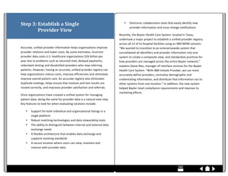  
Step	
  3:	
  Establish	
  a	
  Single	
  	
                                                                                                                                                                                                                                                                                                                                                                                                                                                                                                                                                       •                            Electronic	
  collaboration	
  tools	
  that	
  easily	
  identify	
  new	
  
                                                                                                                                                                                                                                                                                                                                                                                                                                                                                                                                                                                                                                provider	
  information	
  and	
  issue	
  change	
  notifications	
  
	
  	
  	
  	
  	
  	
  	
  	
  	
  	
  	
  	
  	
  	
  	
  Provider	
  View	
  
                                                                                                                                                                                                                                                                                                                                                                                                                                                                                                                                                                      Recently,	
  the	
  Baylor	
  Health	
  Care	
  System,	
  located	
  in	
  Texas,	
  
	
                                                                                                                                                                                                                                                                                                                                                                                                                                                                                                                                                                    undertook	
  a	
  major	
  project	
  to	
  establish	
  a	
  unified	
  provider	
  registry	
  
	
                                                                                                                                                                                                                                                                                                                                                                                                                                                                                                                                                                    across	
  all	
  12	
  of	
  its	
  hospital	
  facilities	
  using	
  an	
  IBM	
  MDM	
  solution.	
  
Accurate,	
  unified	
  provider	
  information	
  helps	
  organizations	
  improve	
                                                                                                                                                                                                                                                                                                                                                                                                                                                                                “We	
  wanted	
  to	
  transition	
  to	
  an	
  enterprisewide	
  system	
  that	
  
provider	
  relations	
  and	
  lower	
  costs.	
  By	
  some	
  estimates,	
  incorrect	
                                                                                                                                                                                                                                                                                                                                                                                                                                                                            consolidated	
  all	
  identifiers	
  and	
  provider	
  information	
  into	
  one	
  
provider	
  data	
  costs	
  U.S.	
  healthcare	
  organizations	
  $26	
  billion	
  per	
                                                                                                                                                                                                                                                                                                                                                                                                                                                                           system	
  to	
  create	
  a	
  composite	
  view,	
  and	
  standardize	
  practices	
  for	
  
year	
  due	
  to	
  problems	
  such	
  as	
  returned	
  mail,	
  delayed	
  payments,	
                                                                                                                                                                                                                                                                                                                                                                                                                                                                            how	
  providers	
  are	
  managed	
  across	
  the	
  entire	
  Baylor	
  network,”	
  
redundant	
  testing	
  and	
  dissatisfied	
  providers	
  who	
  stop	
  referring	
                                                                                                                                                                                                                                                                                                                                                                                                                                                                                explains	
  Diane	
  Ries,	
  manager	
  of	
  interface	
  services	
  for	
  the	
  Baylor	
  
patients.	
  However,	
  having	
  an	
  accurate,	
  unified	
  provider	
  registry	
  can	
                                                                                                                                                                                                                                                                                                                                                                                                                                                                        Health	
  Care	
  System.	
  “With	
  IBM	
  Initiate	
  Provider,	
  we	
  can	
  more	
  
help	
  organizations	
  reduce	
  costs,	
  improve	
  efficiencies	
  and	
  ultimately	
                                                                                                                                                                                                                                                                                                                                                                                                                                                                           accurately	
  define	
  providers,	
  centralize	
  demographic	
  and	
  
improve	
  overall	
  patient	
  care.	
  An	
  accurate	
  registry	
  also	
  eliminates	
                                                                                                                                                                                                                                                                                                                                                                                                                                                                          credentialing	
  information,	
  and	
  distribute	
  that	
  information	
  out	
  to	
  
duplicate	
  mailings,	
  helps	
  ensure	
  that	
  invoices	
  and	
  test	
  results	
  are	
                                                                                                                                                                                                                                                                                                                                                                                                                                                                      other	
  systems	
  from	
  one	
  location.”	
  In	
  addition,	
  the	
  new	
  system	
  
routed	
  correctly,	
  and	
  improves	
  provider	
  satisfaction	
  and	
  referrals.	
  	
                                                                                                                                                                                                                                                                                                                                                                                                                                                                        helped	
  Baylor	
  meet	
  compliance	
  requirements	
  and	
  improve	
  its	
  
                                                                                                                                                                                                                                                                                                                                                                                                                                                                                                                                                                      marketing	
  efforts.	
  
Once	
  organizations	
  have	
  created	
  a	
  unified	
  system	
  for	
  managing	
  
patient	
  data,	
  doing	
  the	
  same	
  for	
  provider	
  data	
  is	
  a	
  natural	
  next	
  step.	
                                                                                                                                                                                                                                                                                                                                                                                                                                                          	
  
Key	
  features	
  to	
  look	
  for	
  when	
  evaluating	
  solutions	
  include:	
  
                                                                                                                                                                                                                                                                                                                                                                                                                                                                                                                                                                      	
  
                            •                            Support	
  for	
  both	
  individual	
  and	
  organizational	
  listings	
  in	
  a	
  
                                                         single	
  platform	
                                                                                                                                                                                                                                                                                                                                                                                                                                                                                         	
  
                            •                            Robust	
  matching	
  technologies	
  and	
  data	
  stewardship	
  tools	
                                                                                                                                                                                                                                                                                                                                                                                                                                  	
  
                            •                            The	
  ability	
  to	
  distinguish	
  between	
  internal	
  and	
  external	
  data	
  
                                                         exchange	
  needs	
  
                            •                            A	
  flexible	
  architecture	
  that	
  enables	
  data	
  exchange	
  and	
  
                                                         supports	
  evolving	
  standards	
  
                            •                            A	
  secure	
  location	
  where	
  users	
  can	
  view,	
  maintain	
  and	
  
                                                         interact	
  with	
  provider	
  data	
  
                                                                                                                                                                                                                                                                                                                                                                                                                                                                                                                                                                      	
  



	
  	
  	
  	
  	
  	
  	
  	
  	
  	
  	
  	
  	
  	
  	
  	
  	
  	
  	
  	
  	
  	
  	
  	
  	
  	
  	
  	
  	
  	
  	
  	
  	
  	
  	
  	
  	
  	
  	
  	
  	
  	
  	
  	
  	
  	
  	
  	
  	
  	
  	
  	
  	
  	
  	
  	
  	
  	
  	
  	
  	
  	
  	
  	
  	
  	
  	
  	
  	
  	
  	
  	
  	
  	
  	
  	
  	
  	
  	
  	
  	
  	
  	
  	
  	
  	
  	
  	
  	
  	
  	
  	
  	
  	
  	
  	
  	
  	
  	
  	
  	
  	
  	
  	
  	
  	
  	
  	
  	
  	
  	
  	
  	
  	
  	
  	
  	
  	
  	
  	
  	
  	
  	
  	
  	
  	
  	
  	
  	
  	
  	
  	
  	
  	
  	
  	
  	
  	
  	
  	
  	
  	
  	
  	
  	
  	
  	
  	
  	
  	
  	
  	
  	
  	
  	
  	
  	
  	
  	
  	
  	
  	
  	
  	
  	
  	
  	
  	
  	
  	
  	
  	
  	
  	
  
 