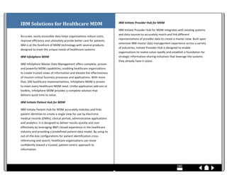  
IBM	
  Solutions	
  for	
  Healthcare	
  MDM	
                                                                                                                                                                                                                                                                                                                                                                                                                                                                                                                        IBM	
  Initiate	
  Provider	
  Hub	
  for	
  MDM	
  

                                                                                                                                                                                                                                                                                                                                                                                                                                                                                                                                                                      IBM	
  Initiate	
  Provider	
  Hub	
  for	
  MDM	
  integrates	
  with	
  existing	
  systems	
  
	
  
                                                                                                                                                                                                                                                                                                                                                                                                                                                                                                                                                                      and	
  data	
  sources	
  to	
  accurately	
  match	
  and	
  link	
  different	
  
Accurate,	
  easily	
  accessible	
  data	
  helps	
  organizations	
  reduce	
  costs,	
  
                                                                                                                                                                                                                                                                                                                                                                                                                                                                                                                                                                      representations	
  of	
  provider	
  data	
  to	
  create	
  a	
  master	
  view.	
  Built	
  upon	
  
improve	
  efficiency	
  and	
  ultimately	
  provide	
  better	
  care	
  for	
  patients.	
  
                                                                                                                                                                                                                                                                                                                                                                                                                                                                                                                                                                      extensive	
  IBM	
  master	
  data	
  management	
  experience	
  across	
  a	
  variety	
  
IBM	
  is	
  at	
  the	
  forefront	
  of	
  MDM	
  technology	
  with	
  several	
  products	
  
                                                                                                                                                                                                                                                                                                                                                                                                                                                                                                                                                                      of	
  industries,	
  Initiate	
  Provider	
  Hub	
  is	
  designed	
  to	
  enable	
  
designed	
  to	
  meet	
  the	
  unique	
  needs	
  of	
  healthcare	
  systems:	
  
                                                                                                                                                                                                                                                                                                                                                                                                                                                                                                                                                                      organizations	
  to	
  realize	
  value	
  rapidly	
  and	
  establish	
  a	
  foundation	
  for	
  
IBM	
  InfoSphere	
  MDM	
                                                                                                                                                                                                                                                                                                                                                                                                                                                                                                                                            strategic	
  information-­‐sharing	
  initiatives	
  that	
  leverage	
  the	
  systems	
  
                                                                                                                                                                                                                                                                                                                                                                                                                                                                                                                                                                      they	
  already	
  have	
  in	
  place.	
  
IBM	
  InfoSphere	
  Master	
  Data	
  Management	
  offers	
  complete,	
  proven	
  
and	
  powerful	
  MDM	
  capabilities,	
  enabling	
  healthcare	
  organizations	
                                                                                                                                                                                                                                                                                                                                                                                                                                                                                  	
  
to	
  create	
  trusted	
  views	
  of	
  information	
  and	
  elevate	
  the	
  effectiveness	
                                                                                                                                                                                                                                                                                                                                                                                                                                                                     	
  
                                                                                                                                                                                                                                                                                                                                                                                                                                                                                                                                                                      	
  
of	
  mission-­‐critical	
  business	
  processes	
  and	
  applications.	
  With	
  more	
  
                                                                                                                                                                                                                                                                                                                                                                                                                                                                                                                                                                      	
  
than	
  200	
  healthcare	
  implementations,	
  InfoSphere	
  MDM	
  is	
  proven	
                                                                                                                                                                                                                                                                                                                                                                                                                                                                                  	
  
to	
  meet	
  every	
  healthcare	
  MDM	
  need.	
  Unlike	
  application	
  add-­‐ons	
  or	
                                                                                                                                                                                                                                                                                                                                                                                                                                                                       	
  
toolkits,	
  InfoSphere	
  MDM	
  provides	
  a	
  complete	
  solution	
  that	
                                                                                                                                                                                                                                                                                                                                                                                                                                                                                     	
  
delivers	
  quick	
  time	
  to	
  value.	
                                                                                                                                                                                                                                                                                                                                                                                                                                                                                                                           	
  
                                                                                                                                                                                                                                                                                                                                                                                                                                                                                                                                                                      	
  
IBM	
  Initiate	
  Patient	
  Hub	
  for	
  MDM	
                                                                                                                                                                                                                                                                                                                                                                                                                                                                                                                     	
  
                                                                                                                                                                                                                                                                                                                                                                                                                                                                                                                                                                      	
  
IBM	
  Initiate	
  Patient	
  Hub	
  for	
  MDM	
  accurately	
  matches	
  and	
  links	
                                                                                                                                                                                                                                                                                                                                                                                                                                                                            	
  
patient	
  identities	
  to	
  create	
  a	
  single	
  view	
  for	
  use	
  by	
  electronic	
                                                                                                                                                                                                                                                                                                                                                                                                                                                                      	
  
                                                                                                                                                                                                                                                                                                                                                                                                                                                                                                                                                                      	
  
medical	
  records	
  (EMRs),	
  clinical	
  portals,	
  administrative	
  applications	
                                                                                                                                                                                                                                                                                                                                                                                                                                                                             	
  
and	
  analytics.	
  It	
  is	
  designed	
  to	
  deliver	
  results	
  quickly	
  and	
  cost-­‐                                                                                                                                                                                                                                                                                                                                                                                                                                                                    	
  
effectively	
  by	
  leveraging	
  IBM’s	
  broad	
  experience	
  in	
  the	
  healthcare	
                                                                                                                                                                                                                                                                                                                                                                                                                                                                          	
  
industry	
  and	
  providing	
  a	
  predefined	
  patient-­‐data	
  model.	
  By	
  using	
  its	
                                                                                                                                                                                                                                                                                                                                                                                                                                                                   	
  
out-­‐of-­‐the-­‐box	
  configurations	
  for	
  patient	
  identification	
  cross-­‐                                                                                                                                                                                                                                                                                                                                                                                                                                                                                	
  
                                                                                                                                                                                                                                                                                                                                                                                                                                                                                                                                                                      	
  
referencing	
  and	
  search,	
  healthcare	
  organizations	
  can	
  move	
                                                                                                                                                                                                                                                                                                                                                                                                                                                                                         	
  
confidently	
  toward	
  a	
  trusted,	
  patient-­‐centric	
  approach	
  to	
                                                                                                                                                                                                                                                                                                                                                                                                                                                                                       	
  
information.	
  



	
  	
  	
  	
  	
  	
  	
  	
  	
  	
  	
  	
  	
  	
  	
  	
  	
  	
  	
  	
  	
  	
  	
  	
  	
  	
  	
  	
  	
  	
  	
  	
  	
  	
  	
  	
  	
  	
  	
  	
  	
  	
  	
  	
  	
  	
  	
  	
  	
  	
  	
  	
  	
  	
  	
  	
  	
  	
  	
  	
  	
  	
  	
  	
  	
  	
  	
  	
  	
  	
  	
  	
  	
  	
  	
  	
  	
  	
  	
  	
  	
  	
  	
  	
  	
  	
  	
  	
  	
  	
  	
  	
  	
  	
  	
  	
  	
  	
  	
  	
  	
  	
  	
  	
  	
  	
  	
  	
  	
  	
  	
  	
  	
  	
  	
  	
  	
  	
  	
  	
  	
  	
  	
  	
  	
  	
  	
  	
  	
  	
  	
  	
  	
  	
  	
  	
  	
  	
  	
  	
  	
  	
  	
  	
  	
  	
  	
  	
  	
  	
  	
  	
  	
  	
  	
  	
  	
  	
  	
  	
  	
  	
  	
  	
  	
  	
  	
  	
  	
  	
  	
  	
  	
  	
  
 