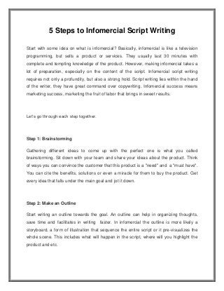5 Steps to Infomercial Script Writing
Start with some idea on what is infomercial? Basically, infomercial is like a television
programming, but sells a product or services. They usually last 30 minutes with
complete and tempting knowledge of the product. However, making infomercial takes a
lot of preparation, especially on the content of the script. Infomercial script writing
requires not only a profundity, but also a strong hold. Script writing lies within the hand
of the writer, they have great command over copywriting. Infomercial success means
marketing success, marketing the fruit of labor that brings in sweet results.
Let’s go through each step together.
Step 1: Brainstorming
Gathering different ideas to come up with the perfect one is what you called
brainstorming. Sit down with your team and share your ideas about the product. Think
of ways you can convince the customer that this product is a "need" and a "must have".
You can cite the benefits, solutions or even a miracle for them to buy the product. Get
every idea that falls under the main goal and jot it down.
Step 2: Make an Outline
Start writing an outline towards the goal. An outline can help in organizing thoughts,
save time and facilitates in writing faster. In infomercial the outline is more likely a
storyboard, a form of illustration that sequence the entire script or it pre-visualizes the
whole scene. This includes what will happen in the script, where will you highlight the
product and etc.
 