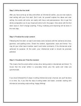 Step 3: Write the first draft
After you have come up an idea and written an infomercial outline, you are now ready to
start writing with your first draft. Don't rush, let yourself explore the ideas and start
writing, the words will come out easily with focus and perseverance. Aim to get the
whole composition out of your head and write it all in the paper. Once done with the first
draft, leave it. Don't change anything. Fixing, modifying and improving will be done in
the next step.
Step 4: Finalize the script content
Following the first draft, re-read it and make some revisions with the sentence structure,
grammar, and spelling errors. Check the content, organization, style and format. You
may let your other team member read it and make comments, if the infomercial script
achieved its purpose. At this point, your infomercial script is should be precisely
polished.
Step 5: Visualize and Time the material
This means that the script written comes alive, being acted or dramatized and timed. To
insure that the script written is accurately timed, plus the audio and video are
synchronized.
If you have followed this 5 steps in writing infomercial script, chances are you'll be done
in no time. So, if you like the idea of writing better and faster, consider starting with
infomercial consulting script writing. Happy Writing!
 