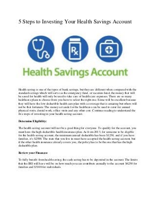 5 Steps to Investing Your Health Savings Account
Health saving is one of the types of bank savings, but they are different when compared with the
standard savings which will serve as the emergency fund, or vacation fund, the money that will
be saved for health will only be used to take care of health care expenses. There are so many
healthcare plans to choose from you have to select the right one. Some will be excellent because
they will have the low deductible health care plan with a coverage that is amazing but others will
not be that fortunate. The money set aside for the healthcare can be used to cater for annual
physical visits, dental work, office visits and any other cost. Continue reading to understand the
five steps of investing in your health saving account.
Determine Eligibility:
The health saving account will not be a good thing for everyone. To qualify for the account, you
must have the high deductible health insurance plan. As from 2013, for someone to be eligible
for the health saving account, the minimum annual deductible has been $1250, and if you have
families, it's $2500. The state that you live in must have accepted the health saving account, but
if the other health insurance already covers you, the policy has to be the one that has the high
deductible plan.
Review your Finances:
To fully benefit from health saving, the cash saving has to be deposited in the account. The limits
that the IRS will have will be on how much you can contribute annually to the account $6250 for
families and $3100 for individuals.
 
