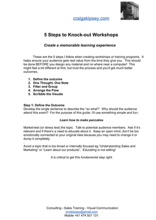 CP

craigskipsey.com

5 Steps to Knock­out Workshops
Create a memorable learning experience
These are the 5 steps I follow when creating workshops or training programs.  It
helps ensure your audience gets real value from the time they give you.  This should
be done BEFORE you design any material and no where near a computer!  This
might feel a bit different at first, but trust the process and you’ll get much better
outcomes.
1.
2.
3.
4.
5.

Define the outcome
One Thought, One Note
Filter and Group
Arrange the Flow
Scribble the Visuals

Step 1: Define the Outcome
Develop the single sentence to describe the “so what?”  Why should the audience
attend this event?  For the purpose of this guide, I’ll use something simple and fun::
Learn how to make pancakes
Market­test (or stress test) the topic.  Talk to potential audience members.  Ask if it’s
relevant and if there’s a need to educate about it.  Keep an open mind, don’t be too
emotionally connected to your original idea because you may need to change it or
dump it completely
.
Avoid a topic that is too broad or internally focused eg “Understanding Sales and
Marketing” or “Learn about our products”.  Educating is not selling!
It is critical to get this fundamental step right.

Consulting ­ Sales Training ­ Visual Communication
cmskipsey@gmail.com
Mobile +61 474 501 131

 