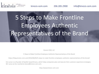 Kinesis CEM, LLC
5 Steps to Make Frontline Employees Authentic Representatives of the Brand
https://blog.kinesis-cem.com/2014/06/05/5-steps-to-make-frontline-employees-authentic-representatives-of-the-brand/
Eric Larse is co-founder of Seattle-based Kinesis, which helps companies plan and execute their customer experience strategies.
Mr. Larse can be reached at elarse@kinesis-cem.com.
http://www.kinesis-cem.com
kinesis-cem.com 206.285.2900 info@kinesis-cem.com
5 Steps to Make Frontline
Employees Authentic
Representatives of the Brand
 