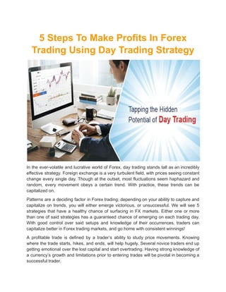 5 Steps To Make Profits In Forex
Trading Using Day Trading Strategy
In the ever-volatile and lucrative world of Forex, day trading stands tall as an incredibly
effective strategy. Foreign exchange is a very turbulent field, with prices seeing constant
change every single day. Though at the outset, most fluctuations seem haphazard and
random, every movement obeys a certain trend. With practice, these trends can be
capitalized on.
Patterns are a deciding factor in Forex trading; depending on your ability to capture and
capitalize on trends, you will either emerge victorious, or unsuccessful. We will see 5
strategies that have a healthy chance of surfacing in FX markets. Either one or more
than one of said strategies has a guaranteed chance of emerging on each trading day.
With good control over said setups and knowledge of their occurrences, traders can
capitalize better in Forex trading markets, and go home with consistent winnings!
A profitable trade is defined by a trader’s ability to study price movements. Knowing
where the trade starts, hikes, and ends, will help hugely. Several novice traders end up
getting emotional over the lost capital and start overtrading. Having strong knowledge of
a currency’s growth and limitations prior to entering trades will be pivotal in becoming a
successful trader.
 