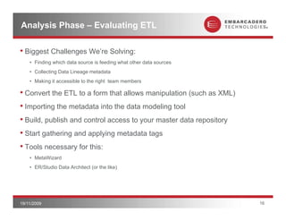 Analysis Phase – Evaluating ETL

• Biggest Challenges We’re Solving:
    • Finding which data source is feeding what other data sources
    • Collecting Data Lineage metadata
    • Making it accessible to the right team members

• Convert the ETL to a form that allows manipulation (
                                             p       (such as XML) )
• Importing the metadata into the data modeling tool
• Build, publish and control access to your master data repository
• Start gathering and applying metadata tags
• Tools necessary for this:
    • MetaWizard
    • ER/Studio Data Architect (or the like)




19/11/2009                                                             16
 
