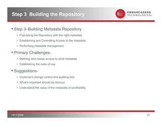 Step 3 Building the Repository

• Step 3–Building Metadata Repository
    • Populating the Repository with the right metadata
    • Establishing and Controlling Access to the metadata
    • Performing metadata management

• Primary Challenges-
        y        g
    • Defining who needs access to what metadata
    • Establishing the rules of use

• Suggestions
  Suggestions-
    • Implement change control and auditing tool
    • What’s important should be obvious
    • Understand the value of the metadata on profitability




19/11/2009                                                    23
 