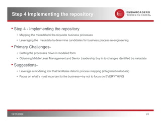 Step 4 Implementing the repository

• Step 4 - Implementing the repository
    • Mapping the metadata to the requisite business processes
    • Leveraging the metadata to determine candidates for business process re-engineering

• Primary Challenges-
    • Getting the p
            g     processes down in modeled form
    • Obtaining Middle Level Management and Senior Leadership buy in to changes identified by metadata

• Suggestions-
    • Leverage a modeling tool that facilitates data to process mapping (integrated metadata)
    • Focus on what’s most important to the business—try not to focus on EVERYTHING




19/11/2009                                                                                           24
 