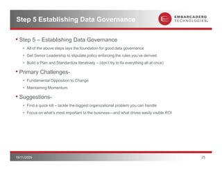 Step 5 Establishing Data Governance

• Step 5 – Establishing Data Governance
    • All of the above steps lays the foundation for good data governance
    • Get Senior Leadership to stipulate policy enforcing the rules you’ve derived
    • Build a Plan and Standardize Iteratively – (don’t try to fix everything all at once)

• Primary Challenges-
        y        g
    • Fundamental Opposition to Change
    • Maintaining Momentum

• Suggestions
  Suggestions-
    • Find a quick kill – tackle the biggest organizational problem you can handle
    • Focus on what’s most important to the business—and what drives easily visible ROI




19/11/2009                                                                                   25
 
