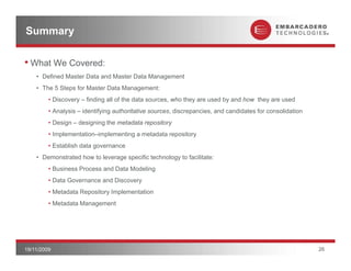 Summary

• What We Covered:
    • Defined Master Data and Master Data Management
    • The 5 Steps for Master Data Management:
         • Discovery – finding all of the data sources, who they are used by and how they are used
         • Analysis – identifying authoritative sources, discrepancies, and candidates for consolidation
         • Design – designing the metadata repository
         • Implementation–implementing a metadata repository
         • Establish data governance
    • Demonstrated how to leverage specific technology to facilitate:
         • Business Process and Data Modeling
         • Data Governance and Discovery
         • Metadata Repository Implementation
         • Metadata Management




19/11/2009                                                                                                 26
 