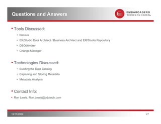 Questions and Answers

• Tools Discussed:
     • Nessus
     • ER/Studio Data Architect / Business Architect and ER/Studio Repository
     • DBOptimizer
     • Change Manager



• Technologies Discussed:
     • Building the Data Catalog
     • Capturing and Storing Metadata
     • Metadata Analysis



• Contact Info:
•   Ron Lewis, Ron.Lewis@cdotech.com




19/11/2009                                                                      27
 