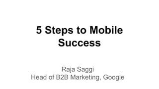 5 Steps to Mobile
Success
Raja Saggi
Head of B2B Marketing, Google
 