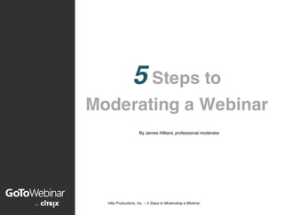 Hilly Productions, Inc. – 5 Steps to Moderating a Webinar
	
  
	
  
	
  
	
  
	
   	
  
	
  
	
  
	
  
5 Steps to
Moderating a Webinar
By James Hilliard, professional moderator
 