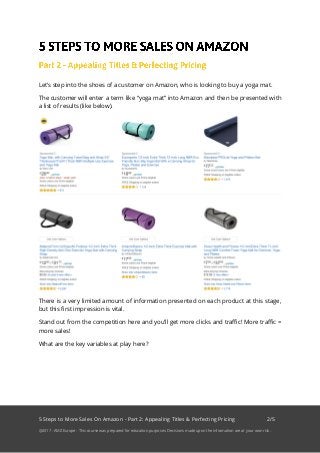 5 Steps to More Sales On Amazon - Part 2: Appealing Titles & Perfecting Pricing 2/5
@2017 - AMZ Europe - This course was prepared for education purposes. Decisions made upon the information are at your own risk.
Let’s step into the shoes of a customer on Amazon, who is looking to buy a yoga mat.
The customer will enter a term like “yoga mat” into Amazon and then be presented with
a list of results (like below).
There is a very limited amount of information presented on each product at this stage,
but this first impression is vital.
Stand out from the competition here and you’ll get more clicks and traffic! More traffic =
more sales!
What are the key variables at play here?
 