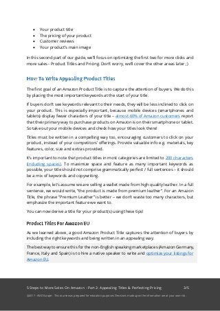 5 Steps to More Sales On Amazon - Part 2: Appealing Titles & Perfecting Pricing 3/5
@2017 - AMZ Europe - This course was prepared for education purposes. Decisions made upon the information are at your own risk.
• Your product title
• The pricing of your product
• Customer reviews
• Your product’s main image
In this second part of our guide, we’ll focus on optimizing the first two for more clicks and
more sales - Product Titles and Pricing. Don’t worry, we’ll cover the other areas later ;)
The first goal of an Amazon Product Title is to capture the attention of buyers. We do this
by placing the most important keywords at the start of your title.
If buyers don’t see keywords relevant to their needs, they will be less inclined to click on
your product. This is especially important, because mobile devices (smartphones and
tablets) display fewer characters of your title – almost 60% of Amazon customers report
that their primary way to purchase products on Amazon is on their smartphone or tablet.
So take out your mobile devices and check how your titles look there!
Titles must be written in a compelling way too, encouraging customers to click on your
product, instead of your competitors’ offerings. Provide valuable info e.g. materials, key
features, color, size and extras provided.
It’s important to note that product titles in most categories are limited to 200 characters
(including spaces). To maximize space and feature as many important keywords as
possible, your title should not comprise grammatically perfect / full sentences – it should
be a mix of keywords and copywriting.
For example, let’s assume we are selling a wallet made from high quality leather. In a full
sentence, we would write, “the product is made from premium leather”. For an Amazon
Title, the phrase “Premium Leather” is better – we don’t waste too many characters, but
emphasize the important feature we want to.
You can now derive a title for your product(s) using these tips!
As we learned above, a good Amazon Product Title captures the attention of buyers by
including the right keywords and being written in an appealing way.
The best way to ensure this for the non-English speaking marketplaces (Amazon Germany,
France, Italy and Spain) is to hire a native speaker to write and optimize your listings for
Amazon EU.
 