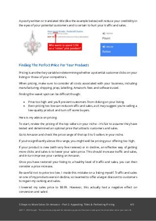 5 Steps to More Sales On Amazon - Part 2: Appealing Titles & Perfecting Pricing 4/5
@2017 - AMZ Europe - This course was prepared for education purposes. Decisions made upon the information are at your own risk.
A poorly written or translated title (like the example below) will reduce your credibility in
the eyes of your potential customers and is certain to hurt your traffic and sales.
Pricing is another key variable in determining whether a potential customer clicks on your
listing or those of your competitors.
When pricing, make sure to consider all costs associated with your business, including
manufacturing, shipping, prep, labelling, Amazon’s fees and software used.
Finding the sweet spot can be difficult though:
• Price too high and you’ll prevent customers from clicking on your listing.
• Even pricing too low can reduce traffic and sales, as it may suggest you’re selling a
low-quality product and turn off some buyers.
Here is my advice on pricing.
To start, review the pricing of the top sellers in your niche – it’s fair to assume they have
tested and determined an optimal price that attracts customers and sales.
Go to Amazon and check the price range of the top 3 to 5 sellers in your niche.
If you’re significantly above this range, you might well be pricing your offering too high.
If your product is new (with very few reviews) or in decline, an effective way of getting
more clicks and sales is to lower your sales price. This should increase traffic and sales,
and in turn improve your ranking on Amazon.
Once you have restored your listing to a healthy level of traffic and sales, you can then
consider a price increase.
Be careful not to price too low. I made this mistake on a listing myself. Traffic and sales
on one of my products were in decline, so I wanted to offer a larger discount to customers
to regain my ranking and sales.
I lowered my sales price to $8.99. However, this actually had a negative effect on
conversion and sales!
 