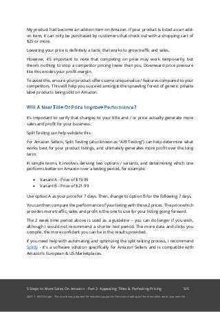 5 Steps to More Sales On Amazon - Part 2: Appealing Titles & Perfecting Pricing 5/5
@2017 - AMZ Europe - This course was prepared for education purposes. Decisions made upon the information are at your own risk.
My product had become an add-on item on Amazon. If your product is listed as an add-
on item, it can only be purchased by customers that check out with a shopping cart of
$25 or more.
Lowering your price is definitely a tactic that works to grow traffic and sales.
However, it’s important to note that competing on price may work temporarily, but
there’s nothing to stop a competitor pricing lower than you. Downward price pressure
like this erodes your profit margin.
To avoid this, ensure your product offers some unique value / features compared to your
competitors. This will help you succeed amongst the sprawling forest of generic private
label products being sold on Amazon.
It’s important to verify that changes to your title and / or price actually generate more
sales and profit for your business.
Split Testing can help validate this.
For Amazon Sellers, Split Testing (also known as “A/B Testing”) can help determine what
works best for your product listings, and ultimately generates more profit over the long
term.
In simple terms, it involves deriving two options / variants, and determining which one
performs better on Amazon over a testing period, for example:
• Variant A - Price of $19.99
• Variant B - Price of $21.99
Use option A as your price for 7 days. Then, change to option B for the following 7 days.
You can then compare the performance of your listing with these 2 prices. The price which
provides more traffic, sales and profit is the one to use for your listing going forward.
The 2 week time period above is used as a guideline – you can do longer if you wish,
although I would not recommend a shorter test period. The more data and clicks you
compile, the more confident you can be in the results provided.
If you need help with automating and optimizing the split testing process, I recommend
Splitly - it’s a software solution specifically for Amazon Sellers and is compatible with
Amazon’s European & US Marketplaces.
 