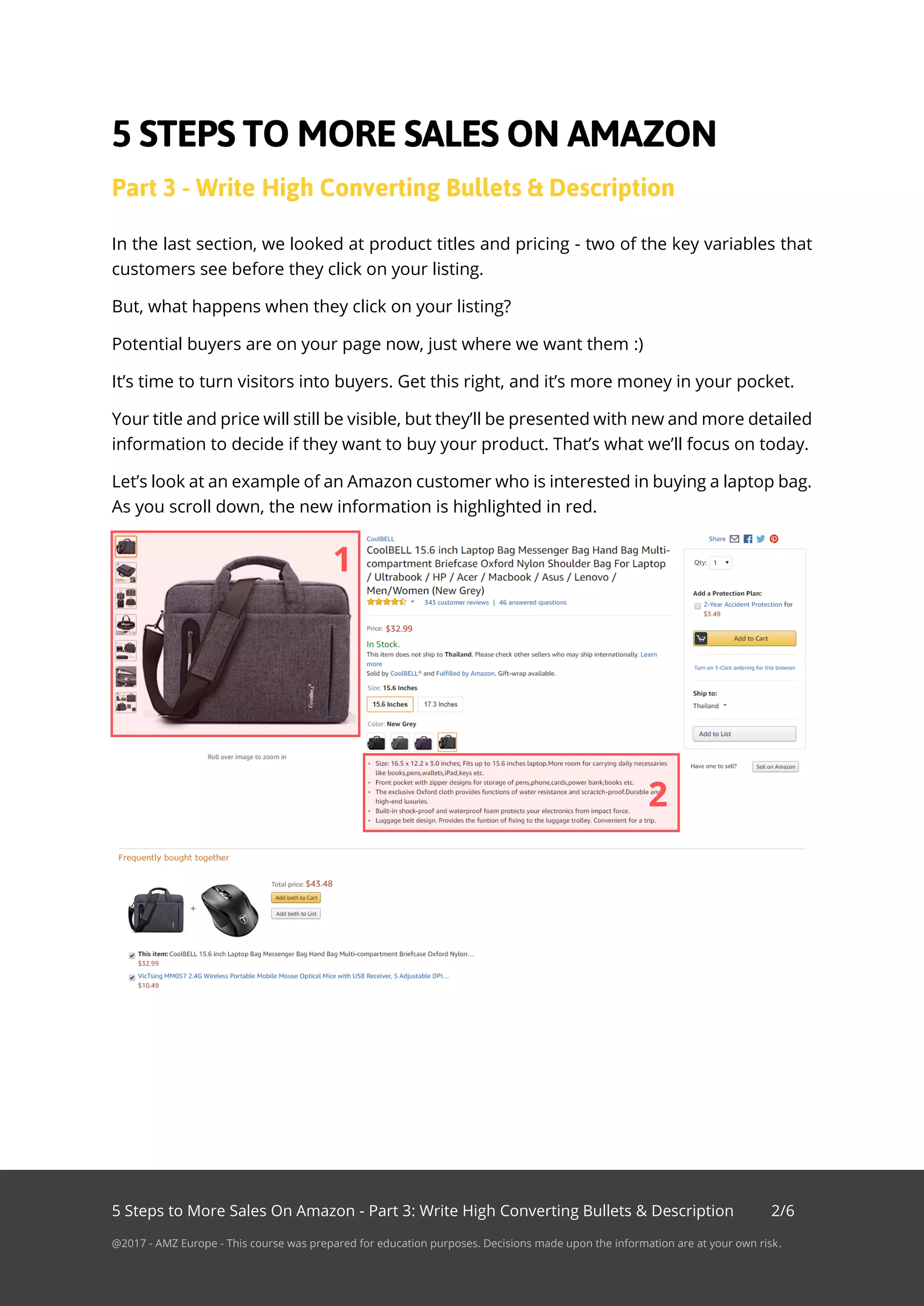 5 Steps to More Sales On Amazon - Part 3: Write High Converting Bullets & Description 2/6
@2017 - AMZ Europe - This course was prepared for education purposes. Decisions made upon the information are at your own risk.
In the last section, we looked at product titles and pricing - two of the key variables that
customers see before they click on your listing.
But, what happens when they click on your listing?
Potential buyers are on your page now, just where we want them :)
It’s time to turn visitors into buyers. Get this right, and it’s more money in your pocket.
Your title and price will still be visible, but they’ll be presented with new and more detailed
information to decide if they want to buy your product. That’s what we’ll focus on today.
Let’s look at an example of an Amazon customer who is interested in buying a laptop bag.
As you scroll down, the new information is highlighted in red.
1
2
 