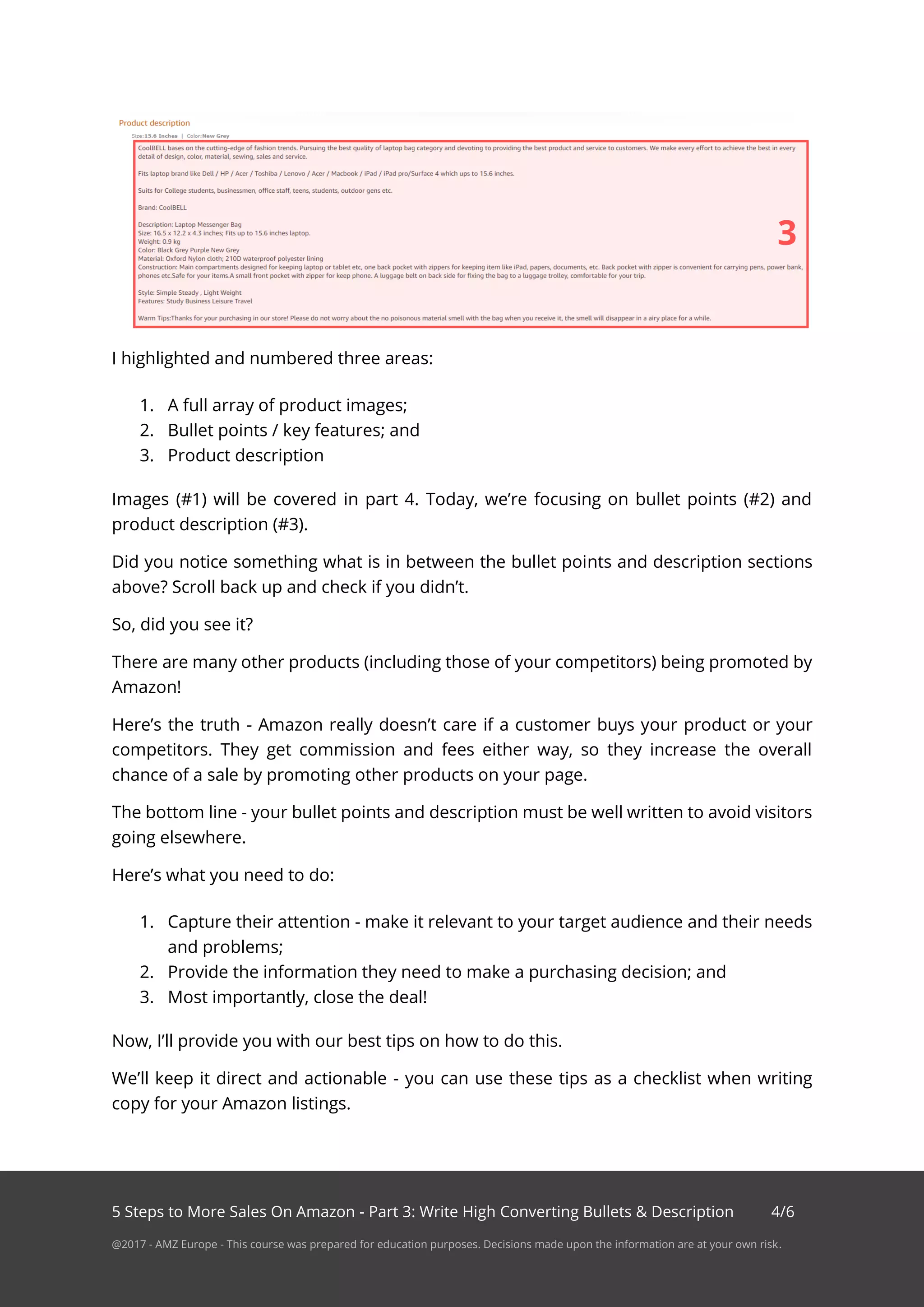 5 Steps to More Sales On Amazon - Part 3: Write High Converting Bullets & Description 4/6
@2017 - AMZ Europe - This course was prepared for education purposes. Decisions made upon the information are at your own risk.
I highlighted and numbered three areas:
1. A full array of product images;
2. Bullet points / key features; and
3. Product description
Images (#1) will be covered in part 4. Today, we’re focusing on bullet points (#2) and
product description (#3).
Did you notice something what is in between the bullet points and description sections
above? Scroll back up and check if you didn’t.
So, did you see it?
There are many other products (including those of your competitors) being promoted by
Amazon!
Here’s the truth - Amazon really doesn’t care if a customer buys your product or your
competitors. They get commission and fees either way, so they increase the overall
chance of a sale by promoting other products on your page.
The bottom line - your bullet points and description must be well written to avoid visitors
going elsewhere.
Here’s what you need to do:
1. Capture their attention - make it relevant to your target audience and their needs
and problems;
2. Provide the information they need to make a purchasing decision; and
3. Most importantly, close the deal!
Now, I’ll provide you with our best tips on how to do this.
We’ll keep it direct and actionable - you can use these tips as a checklist when writing
copy for your Amazon listings.
3
 