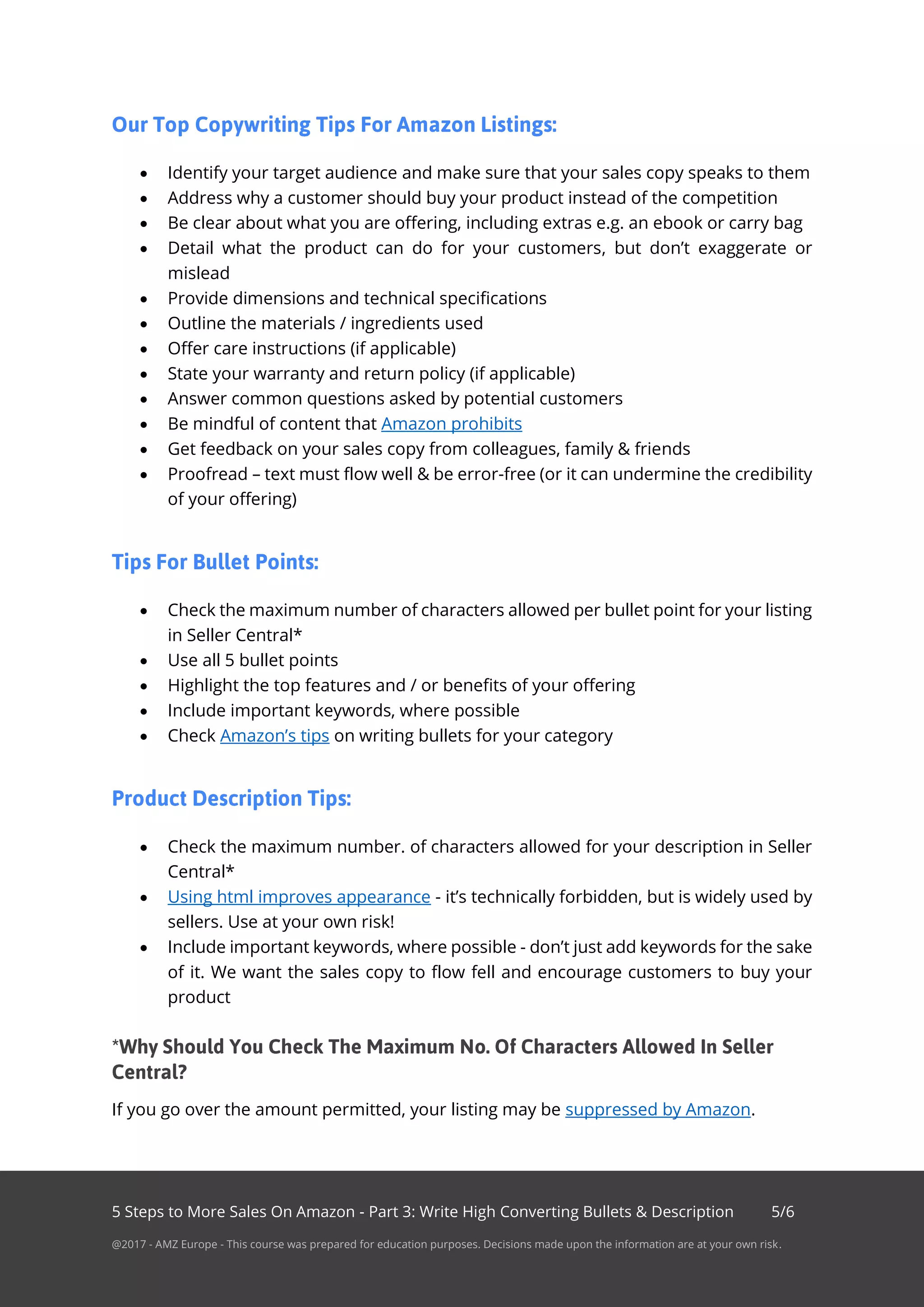 5 Steps to More Sales On Amazon - Part 3: Write High Converting Bullets & Description 5/6
@2017 - AMZ Europe - This course was prepared for education purposes. Decisions made upon the information are at your own risk.
• Identify your target audience and make sure that your sales copy speaks to them
• Address why a customer should buy your product instead of the competition
• Be clear about what you are offering, including extras e.g. an ebook or carry bag
• Detail what the product can do for your customers, but don’t exaggerate or
mislead
• Provide dimensions and technical specifications
• Outline the materials / ingredients used
• Offer care instructions (if applicable)
• State your warranty and return policy (if applicable)
• Answer common questions asked by potential customers
• Be mindful of content that Amazon prohibits
• Get feedback on your sales copy from colleagues, family & friends
• Proofread – text must flow well & be error-free (or it can undermine the credibility
of your offering)
• Check the maximum number of characters allowed per bullet point for your listing
in Seller Central*
• Use all 5 bullet points
• Highlight the top features and / or benefits of your offering
• Include important keywords, where possible
• Check Amazon’s tips on writing bullets for your category
• Check the maximum number. of characters allowed for your description in Seller
Central*
• Using html improves appearance - it’s technically forbidden, but is widely used by
sellers. Use at your own risk!
• Include important keywords, where possible - don’t just add keywords for the sake
of it. We want the sales copy to flow fell and encourage customers to buy your
product
If you go over the amount permitted, your listing may be suppressed by Amazon.
 