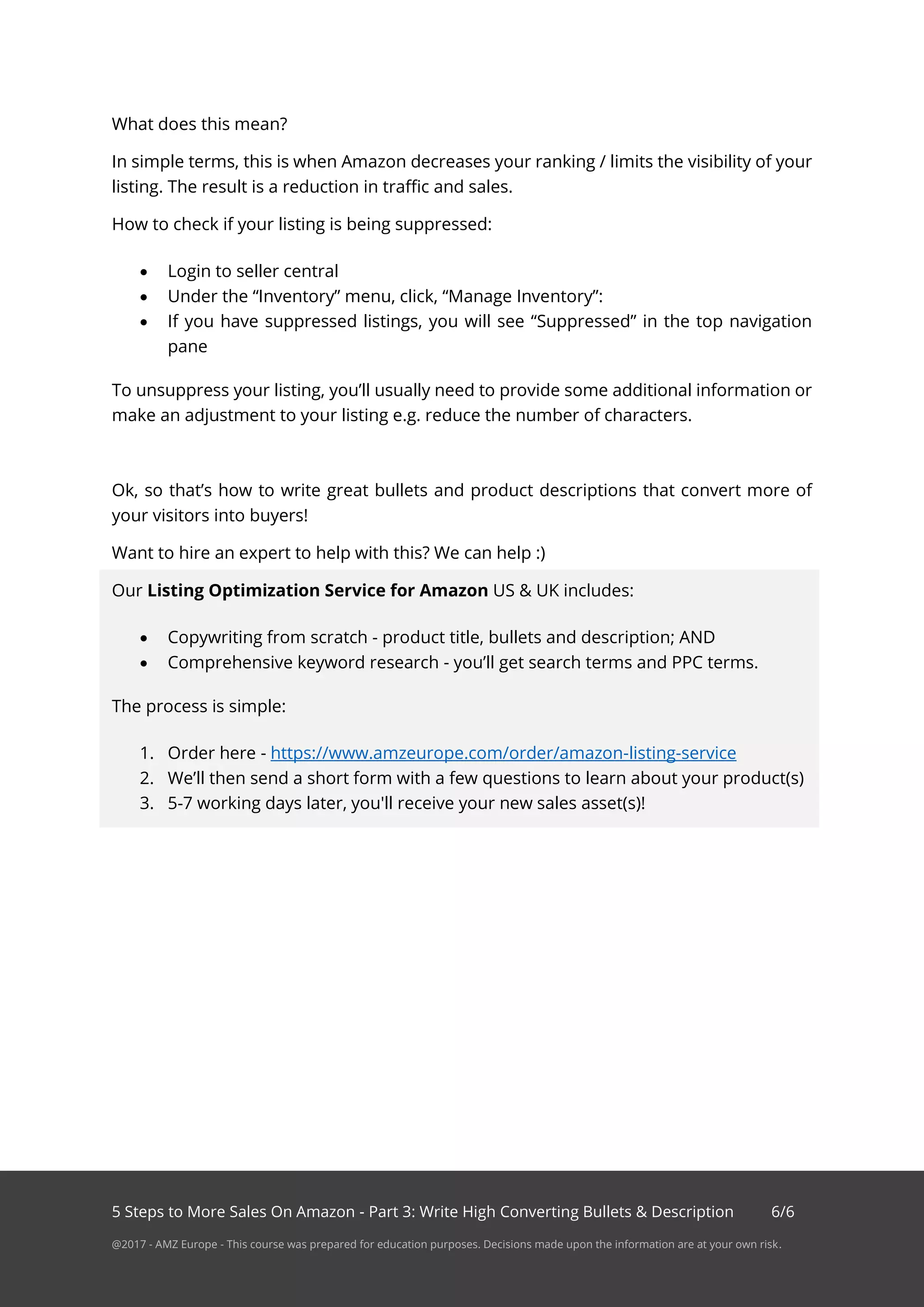 5 Steps to More Sales On Amazon - Part 3: Write High Converting Bullets & Description 6/6
@2017 - AMZ Europe - This course was prepared for education purposes. Decisions made upon the information are at your own risk.
What does this mean?
In simple terms, this is when Amazon decreases your ranking / limits the visibility of your
listing. The result is a reduction in traffic and sales.
How to check if your listing is being suppressed:
• Login to seller central
• Under the “Inventory” menu, click, “Manage Inventory”:
• If you have suppressed listings, you will see “Suppressed” in the top navigation
pane
To unsuppress your listing, you’ll usually need to provide some additional information or
make an adjustment to your listing e.g. reduce the number of characters.
Ok, so that’s how to write great bullets and product descriptions that convert more of
your visitors into buyers!
Want to hire an expert to help with this? We can help :)
Our Listing Optimization Service for Amazon US & UK includes:
• Copywriting from scratch - product title, bullets and description; AND
• Comprehensive keyword research - you’ll get search terms and PPC terms.
The process is simple:
1. Order here - https://www.amzeurope.com/order/amazon-listing-service
2. We’ll then send a short form with a few questions to learn about your product(s)
3. 5-7 working days later, you'll receive your new sales asset(s)!
 