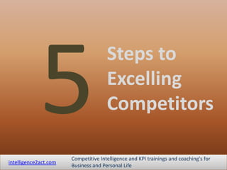 Steps to
                                      Excelling
                                      Competitors

                       Competitive Intelligence and KPI trainings and coaching's for
intelligence2act.com
                       Business and Personal Life
 