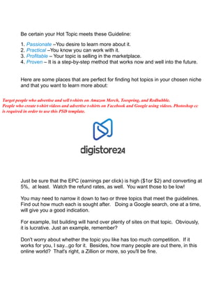 Be certain your Hot Topic meets these Guideline:
1. Passionate –You desire to learn more about it.
2. Practical –You know you can work with it.
3. Profitable – Your topic is selling in the marketplace.
4. Proven – It is a step-by-step method that works now and well into the future.
Here are some places that are perfect for finding hot topics in your chosen niche
and that you want to learn more about:
Just be sure that the EPC (earnings per click) is high ($1or $2) and converting at
5%, at least. Watch the refund rates, as well. You want those to be low!
You may need to narrow it down to two or three topics that meet the guidelines.
Find out how much each is sought after. Doing a Google search, one at a time,
will give you a good indication.
For example, list building will hand over plenty of sites on that topic. Obviously,
it is lucrative. Just an example, remember?
Don't worry about whether the topic you like has too much competition. If it
works for you, I say...go for it. Besides, how many people are out there, in this
online world? That's right, a Zillion or more, so you'll be fine.
Target people who advertise and sell t-shirts on Amazon Merch, Teespring, and Redbubble.
People who create t-shirt videos and advertise t-shirts on Facebook and Google using videos. Photoshop cc
is required in order to use this PSD template.
 