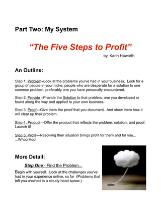 Part Two: My System
“The Five Steps to Profit”
by, Karin Haworth
An Outline:
Step 1. Problem–Look at the problems you've had in your business. Look for a
group of people in your niche, people who are desperate for a solution to one
common problem, preferably one you have personally encountered.
Step 2. Provide –Provide the Solution to that problem, one you developed or
found along the way and applied to your own business.
Step 3. Proof—Give them the proof that you document. And show them how it
will clear up their problem.
Step 4. Product—Offer the product that reflects the problem, solution, and proof.
Launch it!
Step 5. Profit—Resolving their situation brings profit for them and for you...
...Whoo Hoo!
More Detail:
Step One - Find the Problem...
Begin with yourself. Look at the challenges you've
had in your experience online, so far (Problems that
left you chained to a cloudy head space.)
 