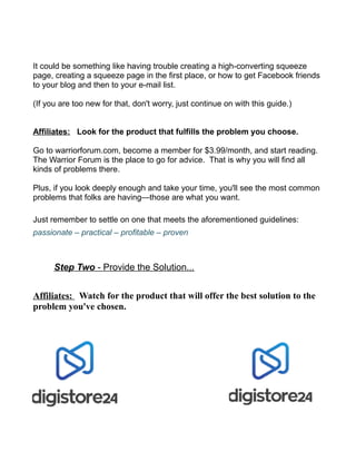 It could be something like having trouble creating a high-converting squeeze
page, creating a squeeze page in the first place, or how to get Facebook friends
to your blog and then to your e-mail list.
(If you are too new for that, don't worry, just continue on with this guide.)
Affiliates: Look for the product that fulfills the problem you choose.
Go to warriorforum.com, become a member for $3.99/month, and start reading.
The Warrior Forum is the place to go for advice. That is why you will find all
kinds of problems there.
Plus, if you look deeply enough and take your time, you'll see the most common
problems that folks are having—those are what you want.
Just remember to settle on one that meets the aforementioned guidelines:
passionate – practical – profitable – proven
Step Two - Provide the Solution...
Affiliates: Watch for the product that will offer the best solution to the
problem you've chosen.
The warriorforum.com is a great place to find
your solution to the problem you've selected.
Check where products are sold for the popular
solutions, like ClickBank, JVZoo and
Warrior+Plus.
 