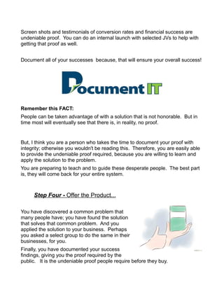 Screen shots and testimonials of conversion rates and financial success are
undeniable proof. You can do an internal launch with selected JVs to help with
getting that proof as well.
Document all of your successes because, that will ensure your overall success!
Remember this FACT:
People can be taken advantage of with a solution that is not honorable. But in
time most will eventually see that there is, in reality, no proof.
But, I think you are a person who takes the time to document your proof with
integrity; otherwise you wouldn't be reading this. Therefore, you are easily able
to provide the undeniable proof required, because you are willing to learn and
apply the solution to the problem.
You are preparing to teach and to guide these desperate people. The best part
is, they will come back for your entire system.
Step Four - Offer the Product...
You have discovered a common problem that
many people have; you have found the solution
that solves that common problem. And you
applied the solution to your business. Perhaps
you asked a select group to do the same in their
businesses, for you.
Finally, you have documented your success
findings, giving you the proof required by the
public. It is the undeniable proof people require before they buy.
 