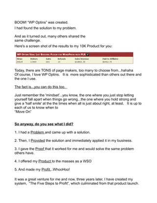 BOOM! “WP Optins” was created.
I had found the solution to my problem.
And as it turned out, many others shared the
same challenge.
Here's a screen shot of the results to my 10K Product for you:
Today, there are TONS of page makers, too many to choose from...hahaha
Of course, I love WP Optins. It is more sophisticated than others out there and
the one I use.
The fact is...you can do this too.
Just remember the 'mindset'...you know, the one where you just stop letting
yourself fall apart when things go wrong...the one where you hold strong and
give a 'half smile' at the the times when all is just about right, at least. It is up to
each of us to know when to
“Move On”
So anyway, do you see what I did?
1. I had a Problem and came up with a solution.
2. Then, I Provided the solution and immediately applied it in my business.
3. I gave the Proof that it worked for me and would solve the same problem
others have.
4. I offered my Product to the masses as a WSO
5. And made my Profit...WhooHoo!
It was a great venture for me and now, three years later, I have created my
system, “The Five Steps to Profit”, which culminated from that product launch.
 