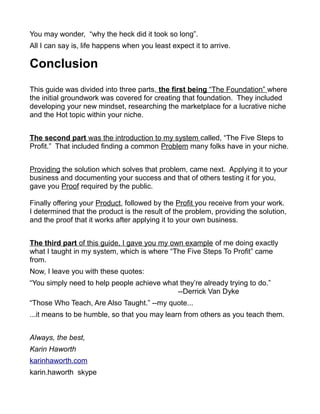 You may wonder, “why the heck did it took so long”.
All I can say is, life happens when you least expect it to arrive.
Conclusion
This guide was divided into three parts, the first being “The Foundation” where
the initial groundwork was covered for creating that foundation. They included
developing your new mindset, researching the marketplace for a lucrative niche
and the Hot topic within your niche.
The second part was the introduction to my system called, “The Five Steps to
Profit.” That included finding a common Problem many folks have in your niche.
Providing the solution which solves that problem, came next. Applying it to your
business and documenting your success and that of others testing it for you,
gave you Proof required by the public.
Finally offering your Product, followed by the Profit you receive from your work.
I determined that the product is the result of the problem, providing the solution,
and the proof that it works after applying it to your own business.
The third part of this guide, I gave you my own example of me doing exactly
what I taught in my system, which is where “The Five Steps To Profit” came
from.
Now, I leave you with these quotes:
“You simply need to help people achieve what they’re already trying to do.”
--Derrick Van Dyke
“Those Who Teach, Are Also Taught.” --my quote...
...it means to be humble, so that you may learn from others as you teach them.
Always, the best,
Karin Haworth
karinhaworth.com
karin.haworth skype
 