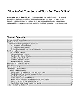 "How to Quit Your Job and Work Full Time Online”
Copyright Karin Haworth. All rights reserved. No part of this course may be
reproduced or transmitted in any form whatsoever, electronic, or mechanical,
including photocopying, recording, or by any informational storage or retrieval
system without expressed written, dated and signed permission from the author.
Table of Contents
Introduction and Acknowledgement:.........................................................................................................3
Part One: The Foundation..........................................................................................................................5
Ground Work for Beginning Your Online Job:......................................................................................5
1. Developing the right mindset,
2. Choosing a lucrative niche
3. Deciding on a topic you want to learn about. ...........................................................................5
Part Two: My System.................................................................................................................................9
“The Five Steps to Profit”...................................................................................................................10
Step One - Find the Problem..........................................................................................................10
Step Two - Provide the Solution.....................................................................................................11
Step Three - Get the Proof..............................................................................................................12
Step Four - Offer the Product.........................................................................................................13
Step Five - Receive the Profit... .....................................................................................................13
Part Three: My Personal Example..........................................................................................................14
Conclusion................................................................................................................................................15
Resources and Tools.................................................................................................................................16
The BONUS I Promised You:..................................................................................................................17
“Setting Up Your Business”................................................................................................................17
Step 1...Clear Out Distractions From Your Work Zone ................................................................18
Step 2...Choose Your Domain Name and Register It......................................................................18
Step 3...Hosting Your Account........................................................................................................19
Step 4...Create your Email Addresses ............................................................................................19
Step 5...Install WordPress...Use Softaculous or Quick Install .......................................................19
Step 6...You Need an Account with PayPal....................................................................................20
Step 7...Time to Set Up an Account with Aweber...........................................................................20
So, Let's Go Over the Basic Points......................................................................................................21
 