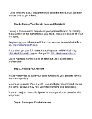I used to tell my dad, I thought the two could be mixed, but I see now,
it takes time to get it there.
Step 2...Choose Your Domain Name and Register It
Having a domain name helps build your personal brand, developing
that authority in the marketplace, you need. Think of it as one of your
first tools.
Registering your full name with the .com version, is most desirable –
eg. http://karinhaworth.com
If you can't get your full name, try adding your middle initial – eg.
Http://karinlhaworth.com or change it to http://karinsmarket.com
Leave hyphens, numbers and so forth out...as it doesn't look
professional.
Step 3...Hosting Your Account
Install WordPress to build your sales funnel and yes, prepare for that
membership site:)
Midphase Business Plan is what I use and highly recommend you do
the same, because they host unlimited domains and databases.
You can use just one control panel to manage all your domains with
Midphase.
Step 4...Create your Email Addresses
 