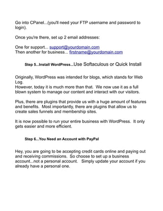 Go into CPanel...(you'll need your FTP username and password to
login).
Once you're there, set up 2 email addresses:
One for support... support@yourdomain.com
Then another for business... firstname@yourdomain.com
Step 5...Install WordPress...Use Softaculous or Quick Install
Originally, WordPress was intended for blogs, which stands for Web
Log.
However, today it is much more than that. We now use it as a full
blown system to manage our content and interact with our visitors.
Plus, there are plugins that provide us with a huge amount of features
and benefits. Most importantly, there are plugins that allow us to
create sales funnels and membership sites.
It is now possible to run your entire business with WordPress. It only
gets easier and more efficient.
Step 6...You Need an Account with PayPal
Hey, you are going to be accepting credit cards online and paying out
and receiving commissions. So choose to set up a business
account...not a personal account. Simply update your account if you
already have a personal one.
 