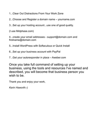 1...Clear Out Distractions From Your Work Zone
2...Choose and Register a domain name – yourname.com
3...Set up your hosting account...use one of good quality.
(I use Midphase.com)
4...create your email addresses - support@domain.com and
firstname@domain.com
5...Install WordPress with Softaculous or Quick Install
6...Set up your business account with PayPal
7...Get your autoresponder in place – Aweber.com
Once you take full command of setting up your
business, using the tools and resources I've named and
described, you will become that business person you
wish to be.
Thank you and enjoy your work,
Karin Haworth:-)
 
