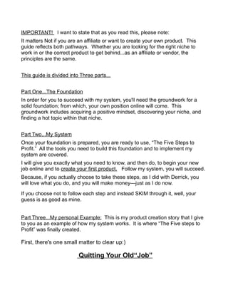 IMPORTANT! I want to state that as you read this, please note:
It matters Not if you are an affiliate or want to create your own product. This
guide reflects both pathways. Whether you are looking for the right niche to
work in or the correct product to get behind...as an affiliate or vendor, the
principles are the same.
This guide is divided into Three parts...
Part One...The Foundation
In order for you to succeed with my system, you'll need the groundwork for a
solid foundation; from which, your own position online will come. This
groundwork includes acquiring a positive mindset, discovering your niche, and
finding a hot topic within that niche.
Part Two...My System
Once your foundation is prepared, you are ready to use, “The Five Steps to
Profit.” All the tools you need to build this foundation and to implement my
system are covered.
I will give you exactly what you need to know, and then do, to begin your new
job online and to create your first product. Follow my system, you will succeed.
Because, if you actually choose to take these steps, as I did with Derrick, you
will love what you do, and you will make money—just as I do now.
If you choose not to follow each step and instead SKIM through it, well, your
guess is as good as mine.
Part Three...My personal Example: This is my product creation story that I give
to you as an example of how my system works. It is where “The Five steps to
Profit” was finally created.
First, there's one small matter to clear up:)
Quitting Your Old“Job”
 
