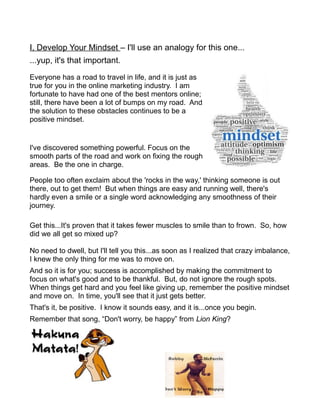 I, Develop Your Mindset – I'll use an analogy for this one...
...yup, it's that important.
Everyone has a road to travel in life, and it is just as
true for you in the online marketing industry. I am
fortunate to have had one of the best mentors online;
still, there have been a lot of bumps on my road. And
the solution to these obstacles continues to be a
positive mindset.
I've discovered something powerful. Focus on the
smooth parts of the road and work on fixing the rough
areas. Be the one in charge.
People too often exclaim about the 'rocks in the way,' thinking someone is out
there, out to get them! But when things are easy and running well, there's
hardly even a smile or a single word acknowledging any smoothness of their
journey.
Get this...It's proven that it takes fewer muscles to smile than to frown. So, how
did we all get so mixed up?
No need to dwell, but I'll tell you this...as soon as I realized that crazy imbalance,
I knew the only thing for me was to move on.
And so it is for you; success is accomplished by making the commitment to
focus on what's good and to be thankful. But, do not ignore the rough spots.
When things get hard and you feel like giving up, remember the positive mindset
and move on. In time, you'll see that it just gets better.
That's it, be positive. I know it sounds easy, and it is...once you begin.
Remember that song, “Don't worry, be happy” from Lion King?
 