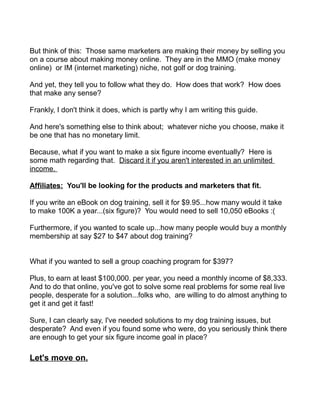 But think of this: Those same marketers are making their money by selling you
on a course about making money online. They are in the MMO (make money
online) or IM (internet marketing) niche, not golf or dog training.
And yet, they tell you to follow what they do. How does that work? How does
that make any sense?
Frankly, I don't think it does, which is partly why I am writing this guide.
And here's something else to think about; whatever niche you choose, make it
be one that has no monetary limit.
Because, what if you want to make a six figure income eventually? Here is
some math regarding that. Discard it if you aren't interested in an unlimited
income.
Affiliates: You'll be looking for the products and marketers that fit.
If you write an eBook on dog training, sell it for $9.95...how many would it take
to make 100K a year...(six figure)? You would need to sell 10,050 eBooks :(
Furthermore, if you wanted to scale up...how many people would buy a monthly
membership at say $27 to $47 about dog training?
What if you wanted to sell a group coaching program for $397?
Plus, to earn at least $100,000. per year, you need a monthly income of $8,333.
And to do that online, you've got to solve some real problems for some real live
people, desperate for a solution...folks who, are willing to do almost anything to
get it and get it fast!
Sure, I can clearly say, I've needed solutions to my dog training issues, but
desperate? And even if you found some who were, do you seriously think there
are enough to get your six figure income goal in place?
Let's move on.
 